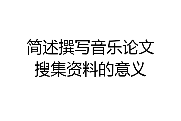 简述撰写音乐论文搜集资料的意义