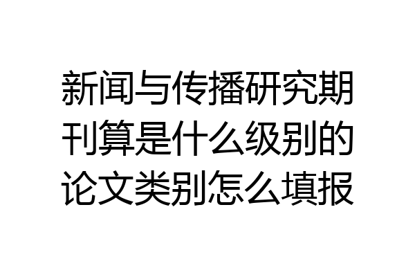 新闻与传播研究期刊算是什么级别的论文类别怎么填报