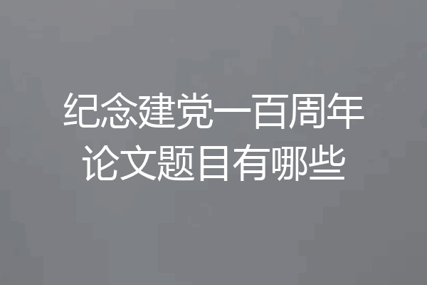 纪念建党一百周年论文题目有哪些