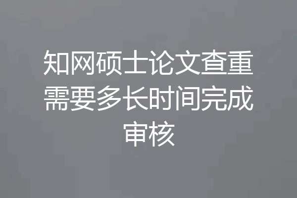 知网硕士论文查重需要多长时间完成审核