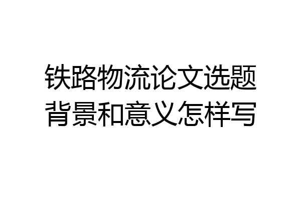 铁路物流论文选题背景和意义怎样写