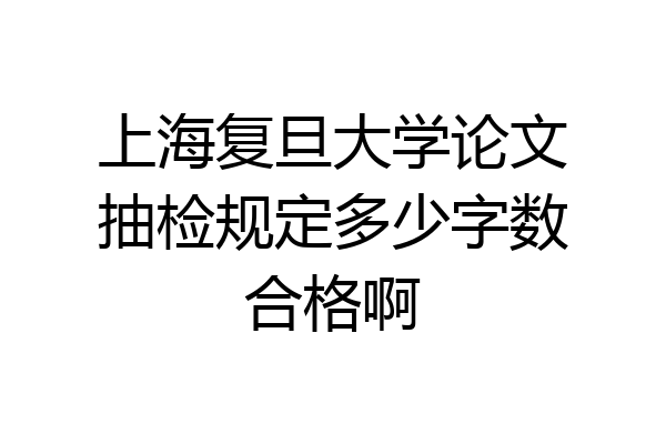 上海复旦大学论文抽检规定多少字数合格啊