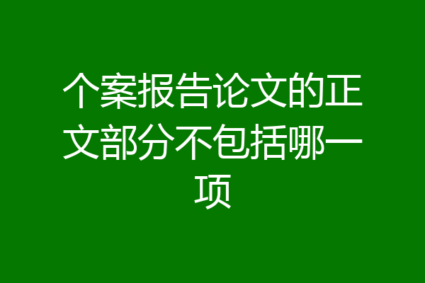 个案报告论文的正文部分不包括哪一项