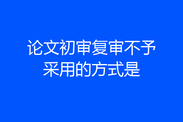 论文初审复审不予采用的方式是