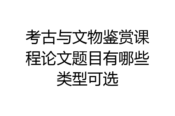 考古与文物鉴赏课程论文题目有哪些类型可选