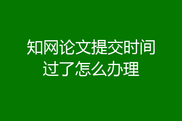 知网论文提交时间过了怎么办理