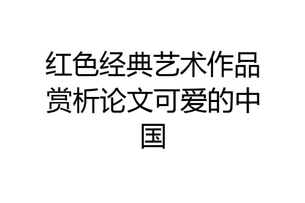 红色经典艺术作品赏析论文可爱的中国