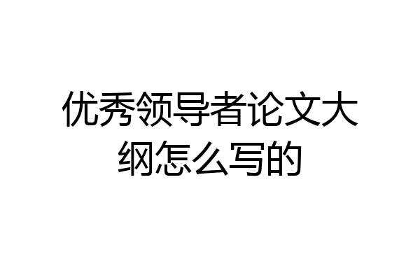 优秀领导者论文大纲怎么写的