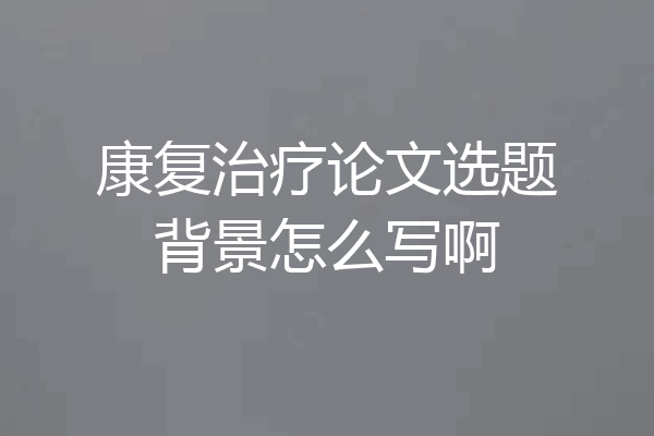 康复治疗论文选题背景怎么写啊