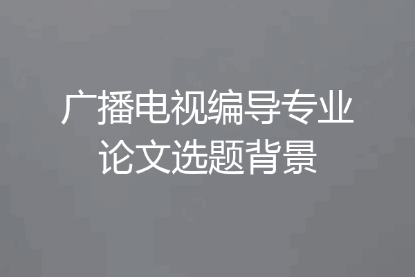 广播电视编导专业论文选题背景