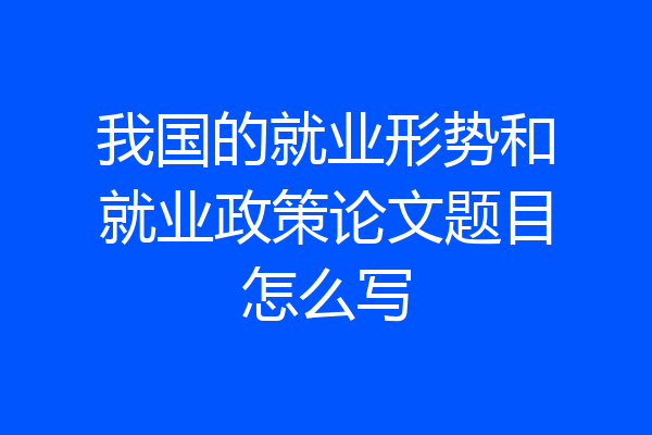 我国的就业形势和就业政策论文题目怎么写