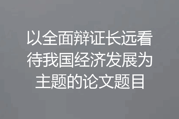 以全面辩证长远看待我国经济发展为主题的论文题目