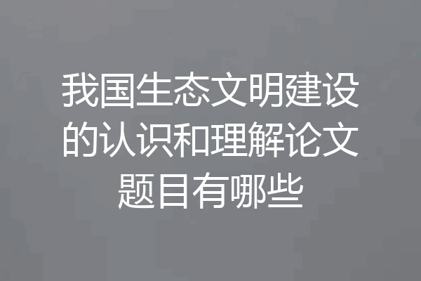 我国生态文明建设的认识和理解论文题目有哪些