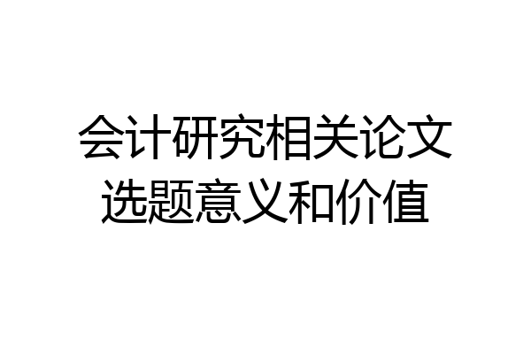 会计研究相关论文选题意义和价值
