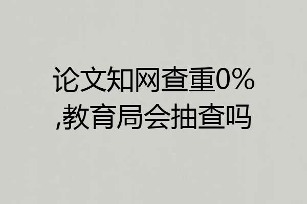 论文知网查重0%,教育局会抽查吗