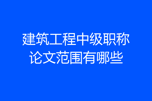 建筑工程中级职称论文范围有哪些
