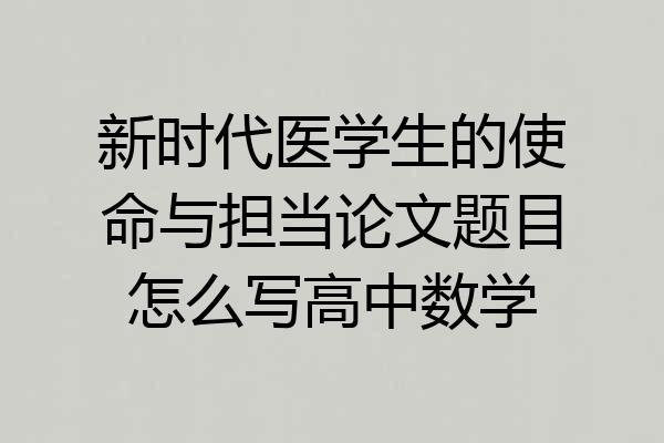 新时代医学生的使命与担当论文题目怎么写高中数学