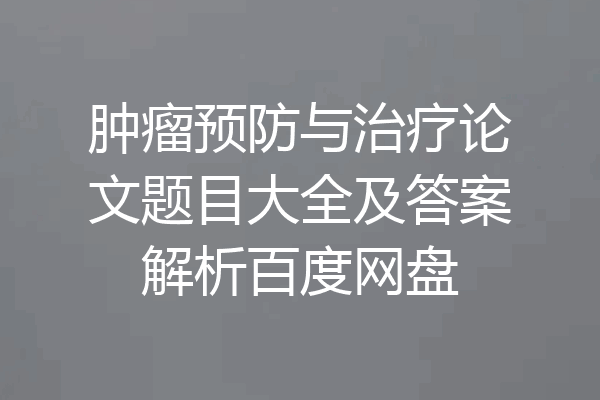 肿瘤预防与治疗论文题目大全及答案解析百度网盘