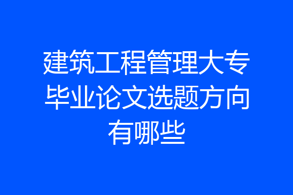 建筑工程管理大专毕业论文选题方向有哪些
