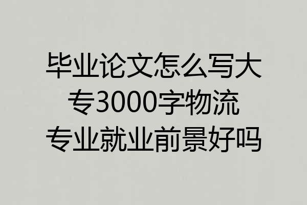 毕业论文怎么写大专3000字物流专业就业前景好吗