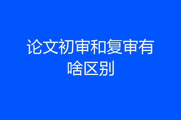 论文初审和复审有啥区别
