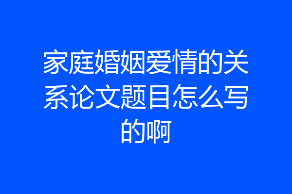 家庭婚姻爱情的关系论文题目怎么写的啊