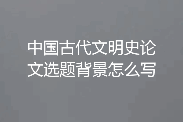 中国古代文明史论文选题背景怎么写