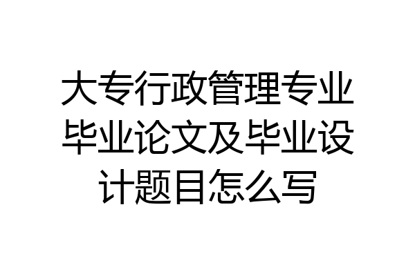大专行政管理专业毕业论文及毕业设计题目怎么写