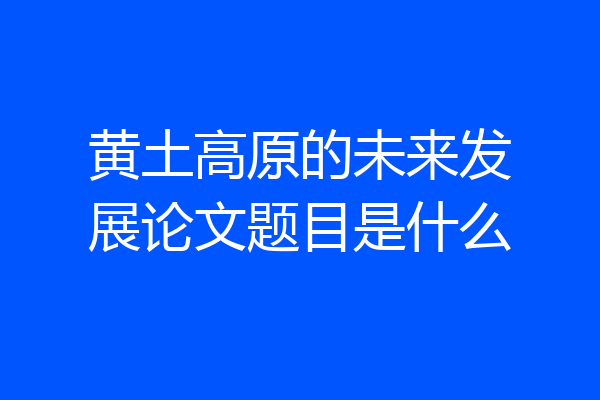 黄土高原的未来发展论文题目是什么