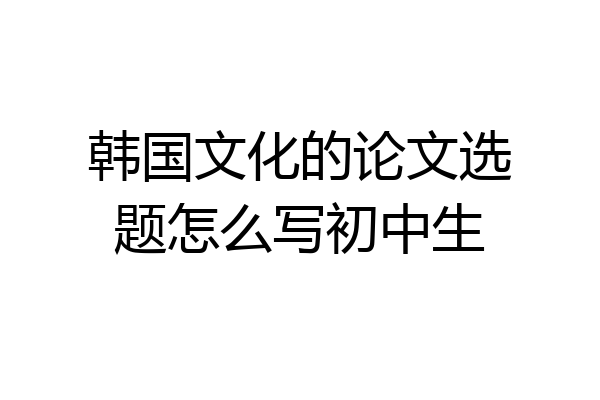 韩国文化的论文选题怎么写初中生
