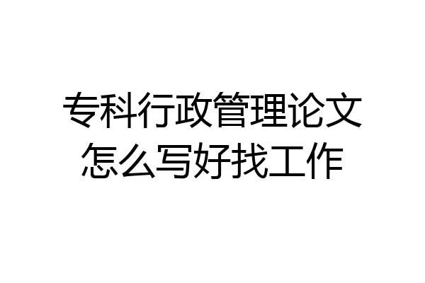 专科行政管理论文怎么写好找工作