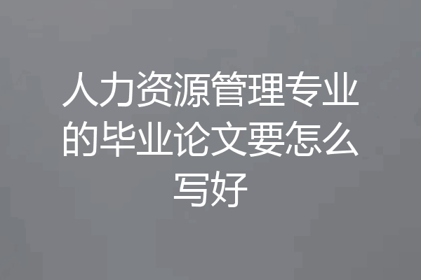人力资源管理专业的毕业论文要怎么写好