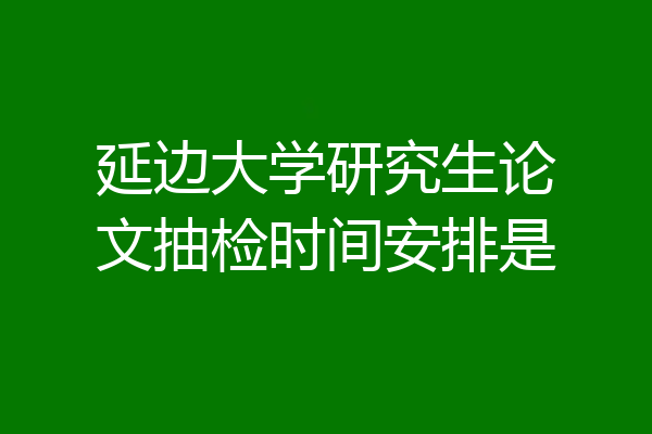 延边大学研究生论文抽检时间安排是