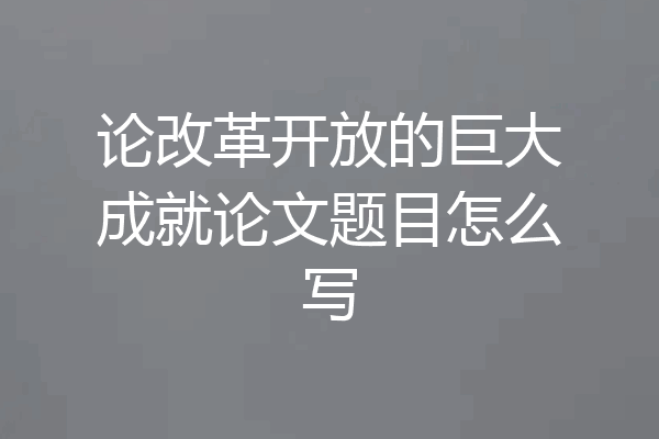 论改革开放的巨大成就论文题目怎么写