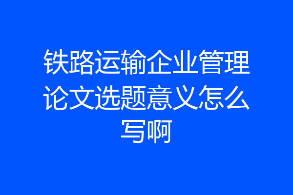 铁路运输企业管理论文选题意义怎么写啊