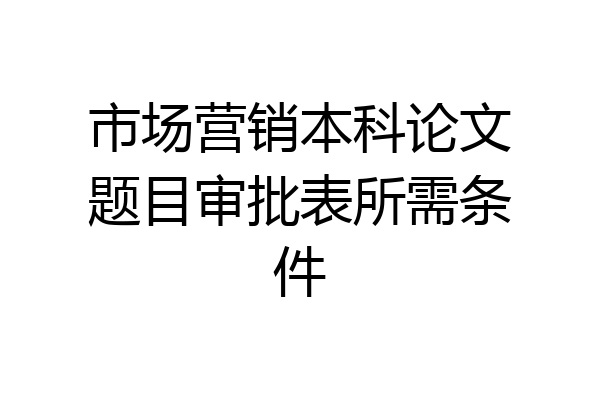 市场营销本科论文题目审批表所需条件