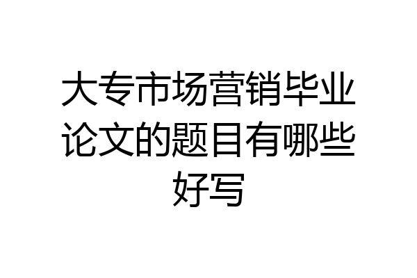 大专市场营销毕业论文的题目有哪些好写