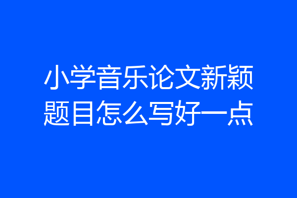 小学音乐论文新颖题目怎么写好一点