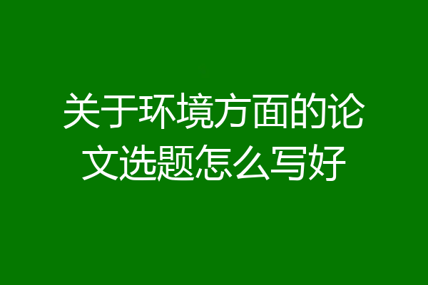 关于环境方面的论文选题怎么写好