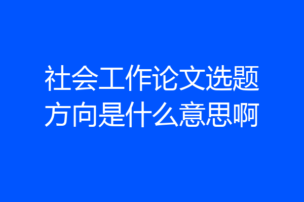 社会工作论文选题方向是什么意思啊