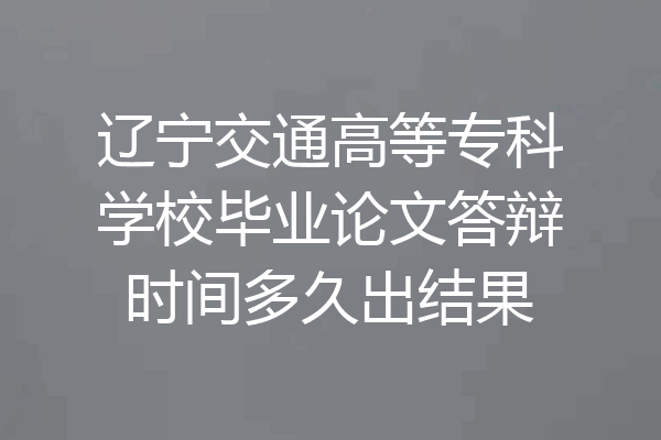 辽宁交通高等专科学校毕业论文答辩时间多久出结果