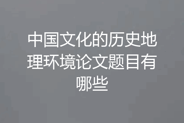 中国文化的历史地理环境论文题目有哪些