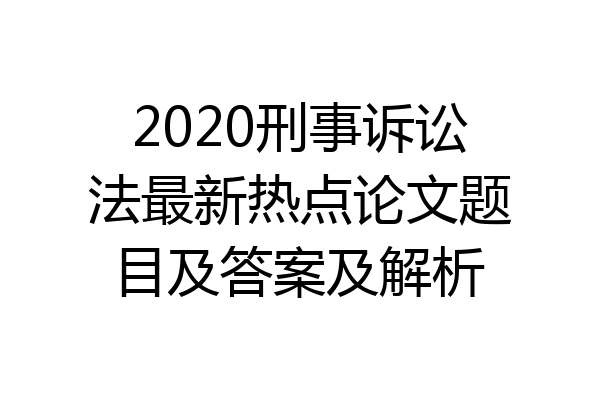 2020刑事诉讼法最新热点论文题目及答案及解析