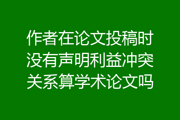 作者在论文投稿时没有声明利益冲突关系算学术论文吗