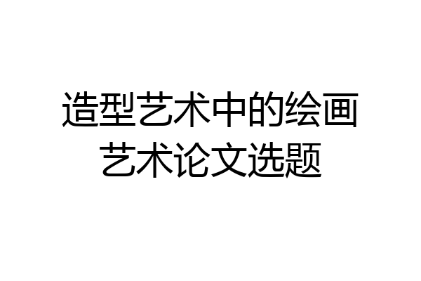 造型艺术中的绘画艺术论文选题