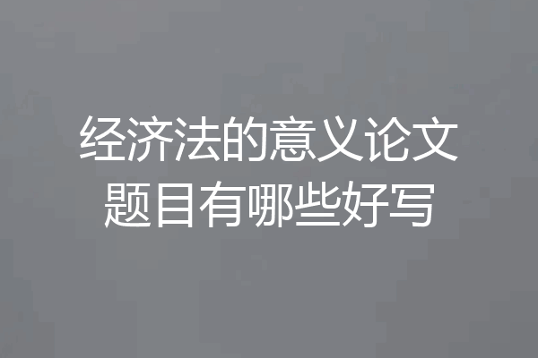 经济法的意义论文题目有哪些好写