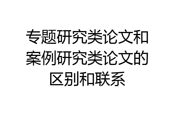 专题研究类论文和案例研究类论文的区别和联系