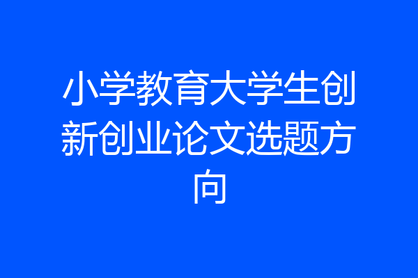 小学教育大学生创新创业论文选题方向