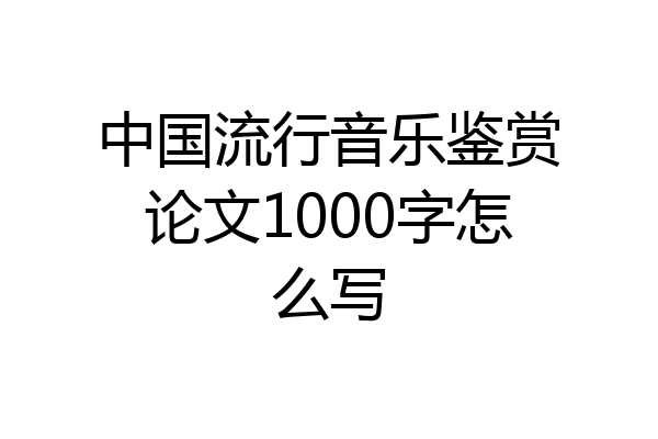 中国流行音乐鉴赏论文1000字怎么写
