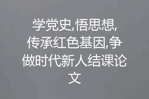 学党史,悟思想,传承红色基因,争做时代新人结课论文
